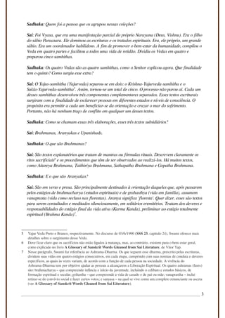 Sadhaka: Quem foi a pessoa que os agrupou nessas coleções?
Sai: Foi Vyasa, que era uma manifestação parcial do próprio Narayana (Deus, Vishnu). Era o filho
do sábio Paraasara. Ele dominou as escrituras e os tratados espirituais. Era, ele próprio, um grande
sábio. Era um coordenador habilidoso. A fim de promover o bem-estar da humanidade, compilou o
Veda em quatro partes e facilitou a todos uma vida de retidão. Dividiu os Vedas em quatro e
preparou cinco samhithas.
Sadhaka: Os quatro Vedas são as quatro samhithas, como o Senhor explicou agora. Que finalidade
tem o quinto? Como surgiu esse extra?
Sai: O Yajus-samhitha (Yajurveda) separou-se em dois: o Krishna-Yajurveda-samhitha e o
Sukla-Yajurveda-samhitha5
. Assim, tornou-se um total de cinco. O processo não parou aí. Cada um
desses samhithas desenvolveu três componentes complementares separados. Esses textos escriturais
surgiram com a finalidade de esclarecer pessoas em diferentes estados e níveis de consciência. O
propósito era permitir a cada um beneficiar-se da orientação e cruzar o mar do sofrimento.
Portanto, não há nenhum traço de conflito em qualquer um desses textos.
Sadhaka: Como se chamam essas três elaborações, esses três textos subsidiários?
Sai: Brahmanas, Aranyakas e Upanishads.
Sadhaka: O que são Brahmanas?
Sai: São textos explanatórios que tratam de mantras ou fórmulas rituais. Descrevem claramente os
ritos sacrificiais6
e os procedimentos que têm de ser observados ao realizá-los. Há muitos textos,
como Aitareya Brahmana, Taithiriya Brahmana, Sathapatha Brahmana e Gopatha Brahmana.
Sadhaka: E o que são Aranyakas?
Sai: São em verso e prosa. São principalmente destinados à orientação daqueles que, após passarem
pelos estágios de brahmacharya (estudos espirituais) e de grahasthya (vida em família), assumem
vanaprasta (vida como recluso nas florestas). Aranya significa 'floresta'. Quer dizer, esses são textos
para serem consultados e meditados silenciosamente, em solitários eremitérios. Tratam dos deveres e
responsabilidades do estágio final da vida ativa (Karma Kanda), preliminar ao estágio totalmente
espiritual (Brahma Kanda)7
.
5 Yajur Veda Preto e Branco, respectivamente. No discurso de 03/6/1990 (SSS 23, capitulo 24), Swami oferece mais
detalhes sobre o surgimento desse Veda.
6 Deve ficar claro que os sacrifícios não estão ligados à matança, mas, ao contrário, existem para o bem estar geral,
como explicado no livro A Glossary of Sanskrit Words Gleaned from Sai Literature, de Vitor Yap.
7 Nesse parágrafo, Swami faz referência ao Ashrama-Dharma. Os que seguem esse dharma, prescrito pelas escrituras,
dividem suas vidas em quatro estágios consecutivos, em cada etapa, cumprindo com suas normas de conduta e deveres
específicos, as quais às vezes variam, de acordo com a função de cada pessoa na sociedade. A vivência do
Ashrama-Dharma tem por objetivo ajudar as pessoas a alcançarem a Liberação Espiritual. Os quatro ashramas (fases)
são: brahmacharya – que compreende infância e início da juventude, incluindo o celibato e estudos básicos, de
formação espiritual e secular; grihastha – que compreende a vida de casado e de pai ou mãe; vanaprastha – inclui
retirar-se do convívio social e fazer certos votos; e sanyasa – na qual se vive como um completo renunciante ou asceta
(ver A Glossary of Sanskrit Words Gleaned from Sai Literature).
3
 