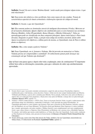 Sadhaka: Swami! Eu ouvi o termo 'Brahma Kanda ' sendo usado para designar alguns textos. A que
está relacionado?
Sai: Esses textos são relativos a ritos sacrificiais, bem como regras de reta conduta. Tratam de
características especiais de rituais cerimoniais e elaborações especiais de códigos de moral.
Sadhaka: E, Swami, o que são Upanishads?
Sai: Elas somente podem ser dominadas através de inteligente discernimento (Viveka). Merecem ser
de tal maneira dominadas. Quatro objetivos são estabelecidos para os seres humanos nas escrituras:
Dharma (Retidão), Artha (Prosperidade), Kama (Desejo), e Moksha (Liberação)8
. Vidya ou
aprendizagem pode ser classificada em duas categorias principais: Apara (mais baixa) e Para (mais
elevada). Enquanto os quatro Vedas, a porção mais antiga da escritura ancestral, falam sobre
Apara (os primeiros três objetivos), a última parte da mesma, as Upanishads, trata de Para (o último
dentre os objetivos).
Sadhaka: Mas, como surgiu a palavra Vedanta?
Sai: Essas Upanishads, em si, formam o Vedanta. Não há proveito em memorizar os Vedas;
Vedanta precisa ser compreendido e assimilado9
. O conhecimento jamais pode alcançar sua
consumação até que Vedanta seja dominado10
.
Que tal fazer uma pausa agora e depois reler toda a explanação, antes de continuarmos? É importante
refletir bem sobre as informações consumidas, para que o alimento do saber seja satisfatoriamente
aproveitado.
8 Swami observa que é necessário entender corretamente o papel de cada um desses Purusharthas (objetivos
estabelecidos para a vida humana, acima descritos). Kama e Artha tem de estar sempre fundamentados em Dharma.
Trilhando pelo Dharma, a pessoa deve caminhar para Moksha. Nessa jornada, Artha deve estar junto de Dharma: a
riqueza deve ser usada para bons propósitos; e Kama deve estar junto de Moksha: o desejo deve ser pela Liberação
(Summer Showers 1973, capitulo 17).
9 Vedanta = VEDA (conhecimento) + ANTA (fim). Trata-se da porção final dos Vedas, na qual o conhecimento neles
apresentado atinge sua culminância, conduzindo à Liberação, o mais elevando dos quatro Purusharthas. As
Upanishads apresentam-se como tratados, que formam a base para a filosofia do Não-Dualismo (Advaita), exposta
por Adi Shankara, em seu Uttara Mimansa. Tal filosofia afirma que Brahman (Deus Supremo) é a única realidade;
que o mundo, apresentado a nós pelos sentidos, é Mithya (ilusório), nem completamente real, nem completamente
irreal; e que a alma (Atma) e a Suprema Alma (Paramatma) ou Brahman, são a mesma coisa, a Realidade Suprema.
No entanto, vale lembrar que mesmo sendo dualísticos, os Vedas são a base das Upanishads. Assim sendo, conduzem
ao Não-Dualismo do Vedanta, neles presente de forma latente (A Glossary of Sanskrit Words Gleaned from Sai
Literature).
10 Swami afirma que, assim como Deus fala através dos Vedas, também o faz nas Upanishads, transmitindo-nos
Sathya-Jnana, o Conhecimento da Realidade (Upanishad Vahini, capítulo 1).
4
 