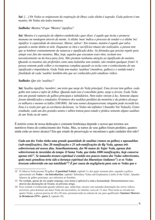 Sai: […] Os Vedas se originaram da respiração de Deus; cada sílaba é sagrada. Cada palavra é um
mantra. Os Vedas são todos mantras.
Sadhaka: Mantra? O que “Mantra” significa?
Sai: Mantra é a exposição do objetivo estabelecido; quer dizer, é aquilo que incita e promove
manana ou sondagem através da mente. A sílaba 'man' indica o processo de sondar e a sílaba 'tra'
significa ‘a capacidade de atravessar, liberar, salvar’. Em resumo, mantra é aquele que salva
quando a mente detém-se nele. Enquanto os ritos e sacrifícios rituais são realizados, a pessoa tem
que se lembrar constantemente da natureza e significado deles. As fórmulas que precisa repetir para
atingir esse fim são mantras. Mas, hoje, aqueles que executam esses ritos, recitam-nos
mecanicamente ou da boca para fora. Não prestam nenhuma atenção ao significado do mantra.
Quando os mantras são proferidos como uma ladainha sem sentido, não rendem qualquer fruto! A
pessoa somente pode colher a recompensa completa quando os recita com o conhecimento do seu
significado e importância. Cada Veda tem muitos 'saakhas' (membros, galhos) e o sentido total e
finalidade de cada 'saakha' também têm que ser conhecidos pelo estudioso védico.
Sadhaka: Que são 'saakhas'?
Sai: Saakha significa 'membro', um texto que surge do Veda principal. Uma árvore tem galhos, cada
galho tem ramos e tufos de folhas. Quando tudo isso é concebido junto, surge a árvore. Cada Veda
tem um grande número de galhos principais e subsidiários. Nem todos vieram à luz. Somente alguns
foram identificados e estudados. O número dos saakhas perdidos da memória e da prática alcança
os milhares e mesmo os lakhs (100.000). Até seus nomes desapareceram; ninguém pode recordá-los.
Essa é a razão por que as escrituras declaram, ‘os Vedas são infinitos’ (Anantho Vai Vedaah). Como
resultado, cada um dos grandes santos e sábios tomou para estudo e prática somente alguns saakhas
de um Veda ou de outro.
É notório como de nossa dedicação e constante lembrança depende o acesso que teremos aos
nutritivos frutos do conhecimento dos Vedas. Mas, se tantos de seus galhos foram perdidos, quantos
ainda estão ao nosso alcance? Em que estado de preservação se encontram e quão cuidados têm sido?
Cada um dos Vedas tinha uma grande quantidade de saakhas (ramos ou galhos) e upasaakhas
(sub-ramificações). Das 20 ramificações e 21 sub-ramificações do Rg Veda, apenas três
sobreviveram até nossos dias. Semelhantemente, dos 96 ramos do Yajur Veda, apenas dois
sobreviveram às investidas do tempo. O Sama Veda, que tinha 1000 ramificações, hoje conserva
apenas três12
. Se tamanho tesouro espiritual é contido nos poucos ramos dos Vedas sobreviventes,
quão mais grandiosa teria sido a herança espiritual dos bharatiyas (indianos13
) se os Vedas
tivessem sobrevivido em sua totalidade14
! É por causa da negligência para com os Vedas que o
12 O Atharva Veda possuía 50 galhos (Upanishad Vahini, capítulo 1), dos quais restaram dois, segundo o gráfico
apresentado em Vedas – An Introduction, capítulo 'Subsidiary Vedas and Explanatory Limbs of the Vedas'. Quando
falamos de galhos principais, nos referimos ao Samhita.
13 Na verdade, apesar de seu amplo emprego, esse termo é aplicável a toda a humanidade. Demonstraremos isso,
através das declarações de Swami, no próximo artigo.
14 Essa verdade é evidenciada quando sabemos que, ainda hoje, mesmo com tamanha diminuição dos textos védicos
acessíveis, para dominar um único Veda são necessários, no mínimo, cerca de 12 anos. Para torna-se versada nos
quatro Vedas, a pessoa precisa de 48 a 50 anos, permanecendo no ashram de um guru qualificado (Summer Showers
in Brindavan 1974 – parte 2, capítulo 30).
6
 