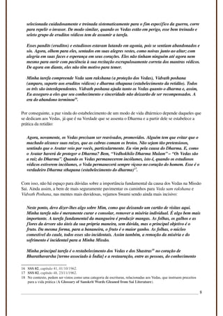 selecionada cuidadosamente e treinada sistematicamente para o fim específico da guerra, corre
para repelir o invasor. De modo similar, quando os Vedas estão em perigo, esse bem treinado e
seleto grupo de eruditos védicos tem de assumir a tarefa.
Esses pandits (eruditos) e estudiosos estavam lutando em agonia, pois se sentiam abandonados e
sós. Agora, olhem para eles, sentados em suas alegres vestes, como noivas junto ao altar; com
alegria em suas faces e esperança em seus corações. Eles não tinham ninguém até agora nem
mesmo para ouvir com paciência à sua recitação escrupulosamente correta dos mantras védicos.
De agora em diante, eles não têm motivo para temer.
Minha tarefa compreende Veda sam rakshana (a proteção dos Vedas), Vidvath poshana
(amparo, suporte aos eruditos védicos) e dharma sthapana (estabelecimento da retidão). Todos
os três são interdependentes. Vidvath poshana ajuda tanto os Vedas quanto o dharma e, assim,
Eu asseguro a eles que seu conhecimento e sinceridade não deixarão de ser recompensados. A
era do abandono terminou16
.
Por conseguinte, a paz vinda do estabelecimento de um modo de vida dhármico depende daqueles que
se dedicam aos Vedas, já que é na Verdade que se assenta o Dharma e a partir dele se estabelece a
prática da retidão:
Agora, novamente, os Vedas precisam ser reavivados, promovidos. Alguém tem que evitar que o
machado alcance suas raízes, que as cabras comam os brotos. Não sejam tão pretensiosos,
sentindo que o Avatar veio por vocês, particularmente. Eu vim pela causa do Dharma. E, como
o Avatar haverá de proteger o Dharma? Bem, “Vedhokhilo Dharma Mulam” – “Os Vedas são
a raiz do Dharma”. Quando os Vedas permanecerem incólumes, isto é, quando os estudiosos
védicos estiverem incólumes, o Veda permanecerá sempre viçoso no coração do homem. Esse é o
verdadeiro Dharma sthapana (estabelecimento do dharma)17
.
Com isso, não há espaço para dúvidas sobre a importância fundamental da causa dos Vedas na Missão
Sai. Ainda assim, a bem de mais seguramente pavimentar os caminhos para Veda sam rakshana e
Vidvath Poshana, nas mentes mais duvidosas, vejamos Swami sendo ainda mais incisivo:
Neste ponto, devo dizer-lhes algo sobre Mim, como que deixando um cartão de visitas aqui.
Minha tarefa não é meramente curar e consolar, remover a miséria individual. É algo bem mais
importante. A tarefa fundamental da mangueira é produzir mangas. As folhas, os galhos e as
flores da árvore são úteis da sua própria maneira, sem dúvida, mas o principal objetivo é o
fruto. Da mesma forma, para a bananeira, o fruto é o maior ganho. As folhas, o núcleo
comestível do caule, todos esses são incidentais. Assim também, a remoção da miséria e do
sofrimento é incidental para a Minha Missão.
Minha principal tarefa é o restabelecimento dos Vedas e dos Shastras18
no coração de
Bharathavarsha [termo associado à Índia] e a restauração, entre as pessoas, do conhecimento
16 SSS 02, capítulo 41, 01/10/1962.
17 SSS 02, capítulo 48, 23/11/1962.
18 No contexto, pedem ser vistos como uma categoria de escrituras, relacionadas aos Vedas, que instruem preceitos
para a vida prática (A Glossary of Sanskrit Words Gleaned from Sai Literature).
8
 