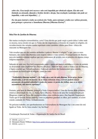 sobre eles. Essa tarefa terá sucesso e não será impedida por obstáculo algum. Ela não será
limitada ou atrasada. Quando o Senhor decide e deseja, Sua resolução (sankalpa) não pode ser
impedida, e não será impedida.[… ]
Eu vim para instruir a todos na essência dos Vedas, para outorgar a todos esse valioso presente,
para proteger e preservar o Sanathana Dharma [Dharma Eterno]19
.
Bela Flor do Jardim do Dharma
São muitas revelações extraordinárias, certo? Uma dúvida que pode surgir a partir delas é sobre onde
se encaixa, nessa missão em que os Vedas são tão importantes, o fomento do respeito às religiões, do
reconhecimento das variadas sendas espirituais como caminhos válidos para Deus - tônica tão
marcante na Mensagem Sai.
Vale ressaltar que um dos sentidos atribuídos à palavra 'dharma' é religião20
e que, para os seres
humanos, não existe vida dhármica sem respeito mútuo e visão unitária. O cumprimento do dharma
para nós também costuma implicar que nos conduzamos de acordo com os preceitos de alguma crença
religiosa específica.
Sabendo de tudo isso, fica fácil compreender como o apoio aos muitos caminhos e à visão da unidade
na diversidade estão implícitos em Dharma sthapana. Além do mais, sendo o Veda a raiz do Dharma,
é lógico concluir que Vidvath poshana e Veda sam rakshana são fundamentais nesse sentido,
acarretando na fortificação da religião, como um todo:
“Vedhokhilo Dharma mulam” – Os Vedas são a raiz de todo dharma. Se as raízes forem
danificadas, a árvore irá morrer. Se as raízes estiverem vivas, a árvore poderá crescer
novamente; ela poderá sobreviver à poda dos ramos e à perda das folhas, mas se as raízes
sucumbirem, não haverá esperança21
.
Portanto, pelo bem do dharma, proteger o Veda é imprescindível. Uma das facetas deste primeiro,
relativa à diversidade das fés, se chama Sarva Dharma. Trata-se de uma flor muito estimada por
Bhagavan, a qual, na Terra, Ele mesmo escolheu como emblema para a Sua Sagrada Organização.
Todos que O servem devem cuidá-la, como as pálpebras guardam os olhos, pois também, só assim
estarão cuidando dos Vedas verdadeiramente.
No próximo trabalho, nos aprofundaremos no Universalismo da Mensagem Sai e em como ele está
ligado ao Veda. Até lá, bons estudos! Jay Sai Ram!
Coordenação Nacional de Vedas – Organização Sri Sathya Sai do Brasil
19 SSS 04. capítulo 49.
20 Dicionário Monier Williams (http://www.sanskrit-lexicon.uni-koeln.de/monier/indexcaller.php).
21 SSS 02, capítulo 41.
9
 