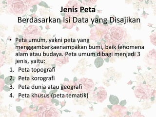 Jenis Peta
Berdasarkan Isi Data yang Disajikan
• Peta umum, yakni peta yang
menggambarkaenampakan bumi, baik fenomena
alam atau budaya. Peta umum dibagi menjadi 3
jenis, yaitu:
1. Peta topografi
2. Peta korografi
3. Peta dunia atau geografi
4. Peta khusus (peta tematik)
 