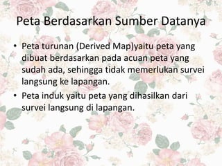 Peta Berdasarkan Sumber Datanya
• Peta turunan (Derived Map)yaitu peta yang
dibuat berdasarkan pada acuan peta yang
sudah ada, sehingga tidak memerlukan survei
langsung ke lapangan.
• Peta induk yaitu peta yang dihasilkan dari
survei langsung di lapangan.
 