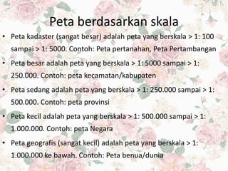 Peta berdasarkan skala
• Peta kadaster (sangat besar) adalah peta yang berskala > 1: 100
sampai > 1: 5000. Contoh: Peta pertanahan, Peta Pertambangan
• Peta besar adalah peta yang berskala > 1: 5000 sampai > 1:
250.000. Contoh: peta kecamatan/kabupaten
• Peta sedang adalah peta yang berskala > 1: 250.000 sampai > 1:
500.000. Contoh: peta provinsi
• Peta kecil adalah peta yang berskala > 1: 500.000 sampai > 1:
1.000.000. Contoh: peta Negara
• Peta geografis (sangat kecil) adalah peta yang berskala > 1:
1.000.000 ke bawah. Contoh: Peta benua/dunia
 