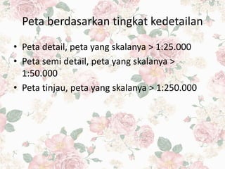 Peta berdasarkan tingkat kedetailan
• Peta detail, peta yang skalanya > 1:25.000
• Peta semi detail, peta yang skalanya >
1:50.000
• Peta tinjau, peta yang skalanya > 1:250.000
 