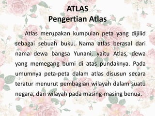 ATLAS
Pengertian Atlas
Atlas merupakan kumpulan peta yang dijilid
sebagai sebuah buku. Nama atlas berasal dari
nama dewa bangsa Yunani, yaitu Atlas, dewa
yang memegang bumi di atas pundaknya. Pada
umumnya peta-peta dalam atlas disusun secara
teratur menurut pembagian wilayah dalam suatu
negara, dan wilayah pada masing-masing benua.
 