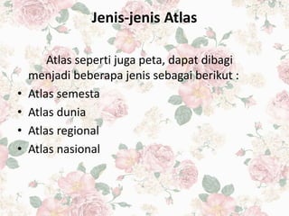 Jenis-jenis Atlas
Atlas seperti juga peta, dapat dibagi
menjadi beberapa jenis sebagai berikut :
• Atlas semesta
• Atlas dunia
• Atlas regional
• Atlas nasional
 