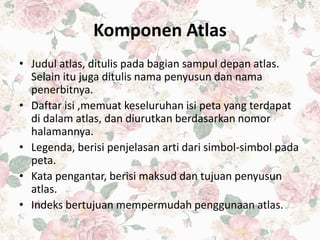 Komponen Atlas
• Judul atlas, ditulis pada bagian sampul depan atlas.
Selain itu juga ditulis nama penyusun dan nama
penerbitnya.
• Daftar isi ,memuat keseluruhan isi peta yang terdapat
di dalam atlas, dan diurutkan berdasarkan nomor
halamannya.
• Legenda, berisi penjelasan arti dari simbol-simbol pada
peta.
• Kata pengantar, berisi maksud dan tujuan penyusun
atlas.
• Indeks bertujuan mempermudah penggunaan atlas.
 