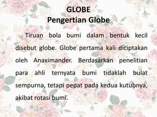 GLOBE
Pengertian Globe
Tiruan bola bumi dalam bentuk kecil
disebut globe. Globe pertama kali diciptakan
oleh Anaximander. Berdasarkan penelitian
para ahli ternyata bumi tidaklah bulat
sempurna, tetapi pepat pada kedua kutubnya,
akibat rotasi bumi.
 