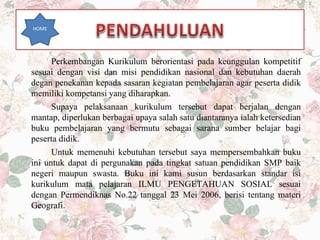 Perkembangan Kurikulum berorientasi pada keunggulan kompetitif
sesuai dengan visi dan misi pendidikan nasional dan kebutuhan daerah
degan penekanan kepada sasaran kegiatan pembelajaran agar peserta didik
memiliki kompetansi yang diharapkan.
Supaya pelaksanaan kurikulum tersebut dapat berjalan dengan
mantap, diperlukan berbagai upaya salah satu diantaranya ialah ketersedian
buku pembelajaran yang bermutu sebagai sarana sumber belajar bagi
peserta didik.
Untuk memenuhi kebutuhan tersebut saya mempersembahkan buku
ini untuk dapat di pergunakan pada tingkat satuan pendidikan SMP baik
negeri maupun swasta. Buku ini kami susun berdasarkan standar isi
kurikulum mata pelajaran ILMU PENGETAHUAN SOSIAL sesuai
dengan Permendiknas No.22 tanggal 23 Mei 2006, berisi tentang materi
Geografi.
HOME
 