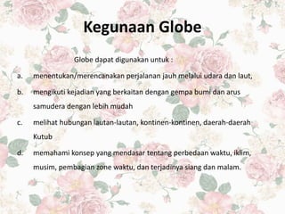 Kegunaan Globe
Globe dapat digunakan untuk :
a. menentukan/merencanakan perjalanan jauh melalui udara dan laut,
b. mengikuti kejadian yang berkaitan dengan gempa bumi dan arus
samudera dengan lebih mudah
c. melihat hubungan lautan-lautan, kontinen-kontinen, daerah-daerah
Kutub
d. memahami konsep yang mendasar tentang perbedaan waktu, iklim,
musim, pembagian zone waktu, dan terjadinya siang dan malam.
 