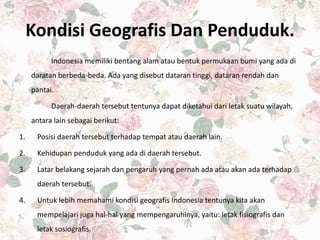 Kondisi Geografis Dan Penduduk.
Indonesia memiliki bentang alam atau bentuk permukaan bumi yang ada di
daratan berbeda-beda. Ada yang disebut dataran tinggi, dataran rendah dan
pantai.
Daerah-daerah tersebut tentunya dapat diketahui dari letak suatu wilayah,
antara lain sebagai berikut:
1. Posisi daerah tersebut terhadap tempat atau daerah lain.
2. Kehidupan penduduk yang ada di daerah tersebut.
3. Latar belakang sejarah dan pengaruh yang pernah ada atau akan ada terhadap
daerah tersebut.
4. Untuk lebih memahami kondisi geografis Indonesia tentunya kita akan
mempelajari juga hal-hal yang mempengaruhinya, yaitu: letak fisiografis dan
letak sosiografis.
 