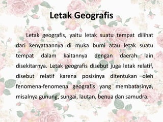 Letak Geografis
Letak geografis, yaitu letak suatu tempat dilihat
dari kenyataannya di muka bumi atau letak suatu
tempat dalam kaitannya dengan daerah lain
disekitarnya. Letak geografis disebut juga letak relatif,
disebut relatif karena posisinya ditentukan oleh
fenomena-fenomena geografis yang membatasinya,
misalnya gunung, sungai, lautan, benua dan samudra.
 