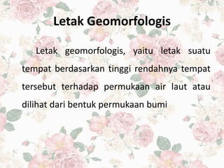 Letak Geomorfologis
Letak geomorfologis, yaitu letak suatu
tempat berdasarkan tinggi rendahnya tempat
tersebut terhadap permukaan air laut atau
dilihat dari bentuk permukaan bumi
 