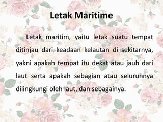 Letak Maritime
Letak maritim, yaitu letak suatu tempat
ditinjau dari keadaan kelautan di sekitarnya,
yakni apakah tempat itu dekat atau jauh dari
laut serta apakah sebagian atau seluruhnya
dilingkungi oleh laut, dan sebagainya.
 