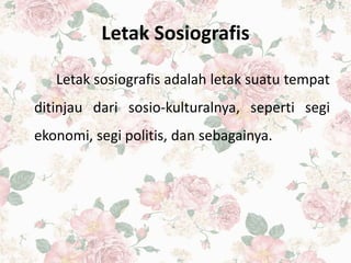 Letak Sosiografis
Letak sosiografis adalah letak suatu tempat
ditinjau dari sosio-kulturalnya, seperti segi
ekonomi, segi politis, dan sebagainya.
 