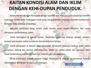 KAITAN KONDISI ALAM DAN IKLIM
DENGAN KEHI-DUPAN PENDUDUK.
Kaitan Kondisi dengan Penduduk Kondisi alamiah dan manusia pada dasarnya memiliki
hubungan timbal balik. Hubungan inilah yang mengakibatkan manusia memiliki karakteristik
berbeda-beda disetiap wilayahnya.
Aktivitas penduduk yang terkait pada kondisi alam dapat diketahui dari corak
kehidupan penduduknya, yakni:
Corak kehidupan di daerah pantai. Penduduk umumnya bekerja sebagai nelayan,
penjual jasa wisata, sektor perikanan dan perkebunan kelapa.
Corak kehidupan di daerah dataran rendah. Penduduk biasanya bekerja pada sektor
pertanian, ladang dan bentuk pertanian lain. Selain itu sektor-sektor lain biasanya lebih
cepat berkembang seperti transportasi, industri, dan perdagangan.
Corak kehidupan daerah dataran tinggi. Penduduk di daerah ini umumnya bekerja
dalam sektor pertanian terutama perladangan.
STAR MATERI
 