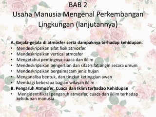 BAB 2
Usaha Manusia Mengenal Perkembangan
Lingkungan (lanjutannya)
A. Gejala-gejala di atmosfer serta dampaknya terhadap kehidupan.
• Mendeskripsikan sifat fisik atmosfer
• Mendeskripsikan vertical atmosfer
• Mengetahui pentingnya cuaca dan iklim
• Mendeskripsikan pengertian dan sifat-sifat angin secara umum
• Mendeskripsikan bergaimacam jenis hujan
• Menganalisa bentuk, dan tingkat ketinggian awan
• Membagi beberapa bagian wilayah iklim
B. Pengaruh Atmosfer, Cuaca dan Iklim terhadao Kehidupan
• Mengidentifikasi pengaruh atmosfer, cuaca dan iklim terhadap
kehidupan manusia
 
