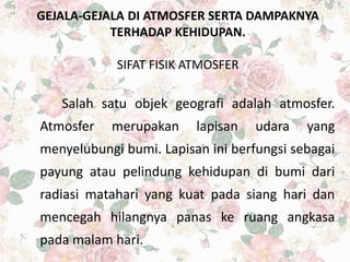 GEJALA-GEJALA DI ATMOSFER SERTA DAMPAKNYA
TERHADAP KEHIDUPAN.
SIFAT FISIK ATMOSFER
Salah satu objek geografi adalah atmosfer.
Atmosfer merupakan lapisan udara yang
menyelubungi bumi. Lapisan ini berfungsi sebagai
payung atau pelindung kehidupan di bumi dari
radiasi matahari yang kuat pada siang hari dan
mencegah hilangnya panas ke ruang angkasa
pada malam hari.
 
