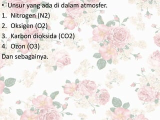 • Unsur yang ada di dalam atmosfer.
1. Nitrogen (N2)
2. Oksigen (O2)
3. Karbon dioksida (CO2)
4. Ozon (O3)
Dan sebagainya.
 