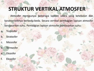 STRUKTUR VERTIKAL ATMOSFER
Atmosfer mempunyai beberapa lapisan udara yang ketebalan dan
karakteristiknya berbeda-beda. Secara vertikal pembagian lapisan atmosfer
berdasarkan suhu. Pembagian lapisan atmosfer berdasarkan suhu:
a. Troposfer
b. Stratosfer
c. Mesosfer
d. Termosfer
e. Eksosfer
f. Eksosfer
 