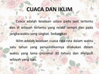 CUACA DAN IKLIM
Cuaca adalah keadaan udara pada saat tertentu
dan di wilayah tertentu yang relatif sempit dan pada
jangka waktu yang singkat. Sedangkan
Iklim adalah keadaan cuaca rata-rata dalam waktu
satu tahun yang penyelidikannya dilakukan dalam
waktu yang lama (minimal 30 tahun) dan meliputi
wilayah yang luas.
 