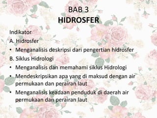 BAB 3
HIDROSFER
Indikator
A. Hidrosfer
• Menganalisis deskripsi dari pengertian hidrosfer
B. Siklus Hidrologi
• Menganalisis dan memahami siklus Hidrologi
• Mendeskripsikan apa yang di maksud dengan air
permukaan dan perairan laut
• Menganalisis keadaan penduduk di daerah air
permukaan dan perairan laut
 