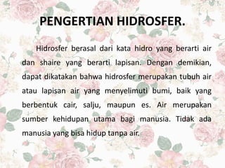 PENGERTIAN HIDROSFER.
Hidrosfer berasal dari kata hidro yang berarti air
dan shaire yang berarti lapisan. Dengan demikian,
dapat dikatakan bahwa hidrosfer merupakan tubuh air
atau lapisan air yang menyelimuti bumi, baik yang
berbentuk cair, salju, maupun es. Air merupakan
sumber kehidupan utama bagi manusia. Tidak ada
manusia yang bisa hidup tanpa air.
 