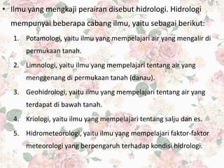 • Ilmu yang mengkaji perairan disebut hidrologi. Hidrologi
mempunyai beberapa cabang ilmu, yaitu sebagai berikut:
1. Potamologi, yaitu ilmu yang mempelajari air yang mengalir di
permukaan tanah.
2. Limnologi, yaitu ilmu yang mempelajari tentang air yang
menggenang di permukaan tanah (danau).
3. Geohidrologi, yaitu ilmu yang mempelajari tentang air yang
terdapat di bawah tanah.
4. Kriologi, yaitu ilmu yang mempelajari tentang salju dan es.
5. Hidrometeorologi, yaitu ilmu yang mempelajari faktor-faktor
meteorologi yang berpengaruh terhadap kondisi hidrologi.
 
