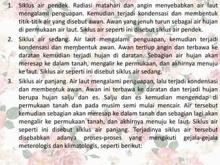 1. Siklus air pendek. Radiasi matahari dan angin menyebabkan air laut
mengalami penguapan. Kemudian terjadi kondensasi dan membentuk
titik-titik air yang disebut awan. Awan yang jenuh turun sebagai air hujan
di permukaan air laut. Siklus air seperti ini disebut siklus air pendek.
2. Siklus air sedang. Air laut mengalami penguapan, kemudian terjadi
kondensasi dan membentuk awan. Awan tertiup angin dan terbawa ke
daratan kemudian terjadi hujan di daratan. Sebagian air hujan akan
meresap ke dalam tanah, mengalir ke permukaan, dan akhirnya menuju
ke laut. Siklus air seperti ini disebut siklus air sedang.
3. Siklus air panjang. Air laut mengalami penguapan, lalu terjadi kondensasi
dan membentuk awan. Awan ini terbawa ke daratan dan terjadi hujan
berupa hujan salju dan es. Salju dan es kemudian mengendap di
permukaan tanah dan pada musim semi mulai mencair. Air tersebut
kemudian sebagian akan meresap ke dalam tanah dan sebagian lagi akan
mengalir ke permukaan tanah, dan akhirnya menuju ke laut. Siklus air
seperti ini disebut siklus air panjang. Terjadinya siklus air tersebut
disebabkan adanya proses-proses yang mengikuti gejala-gejala
meterologis dan klimatologis, seperti berikut:
 