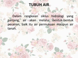 TUBUH AIR
Dalam rangkaian siklus hidrologi yang
panjang, air akan melalui bentuk-bentuk
perairan, baik itu air permukaan maupun air
tanah.
 