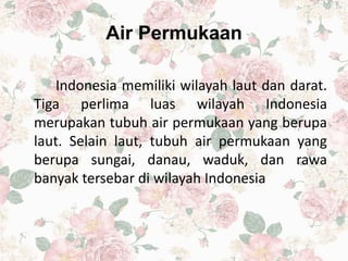 Air Permukaan
Indonesia memiliki wilayah laut dan darat.
Tiga perlima luas wilayah Indonesia
merupakan tubuh air permukaan yang berupa
laut. Selain laut, tubuh air permukaan yang
berupa sungai, danau, waduk, dan rawa
banyak tersebar di wilayah Indonesia
 
