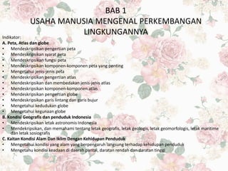 BAB 1
USAHA MANUSIA MENGENAL PERKEMBANGAN
LINGKUNGANNYAIndikator:
A. Peta, Atlas dan globe
• Mendeskripsikan pengertian peta
• Mendeskripsikan syarat peta
• Mendeskripsikan fungsi peta
• Mendeskripsikan komponen-komponen peta yang penting
• Mengetahui jenis-jenis peta
• Mendeskripsikan pengertian atlas
• Mendeskripsikan dan membedakan jenis-jenis atlas
• Mendeskripsikan komponen-komponen atlas
• Mendeskripsikan pengertian globe
• Mendeskripsikan garis lintang dan garis bujur
• Mengetahui kedudukan globe
• Mengetahui kegunaan globe
B. Kondisi Geografis dan penduduk Indonesia
• Mendeskripsikan letak astronomis Indonesia
• Mendekripsikan, dan memahami tentang letak geografis, letak geologis, letak geomorfologis, letak maritime
dan letak sosiografis
C. Kaitan Kondisi Alam Dan Iklim Dengan Kehidupan Penduduk
• Mengetahui kondisi yang alam yang berpengaruh langsung terhadap kehidupan penduduk
• Mengetahu kondisi keadaan di daerah pantai, daratan rendah dan daratan tinggi
 