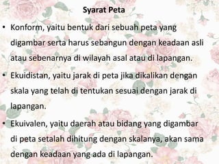 Syarat Peta
• Konform, yaitu bentuk dari sebuah peta yang
digambar serta harus sebangun dengan keadaan asli
atau sebenarnya di wilayah asal atau di lapangan.
• Ekuidistan, yaitu jarak di peta jika dikalikan dengan
skala yang telah di tentukan sesuai dengan jarak di
lapangan.
• Ekuivalen, yaitu daerah atau bidang yang digambar
di peta setalah dihitung dengan skalanya, akan sama
dengan keadaan yang ada di lapangan.
 