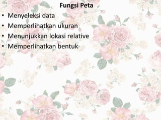 Fungsi Peta
• Menyeleksi data
• Memperlihatkan ukuran
• Menunjukkan lokasi relative
• Memperlihatkan bentuk
 