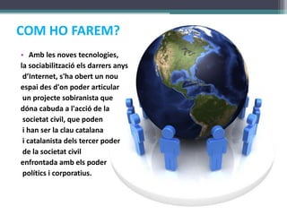 COM HO FAREM? Amb les noves tecnologies, la sociabilitzacióelsdarrersanysd’Internet, s&apos;haobert un nouespai des d&apos;on poder articular un projectesobiranista que dónacabuda a l&apos;acció de lasocietat civil, que poden i han ser la clau catalana i catalanista dels tercer poder de la societat civil enfrontada ambels poderpolítics i corporatius.