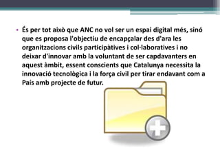 És per totaixò que ANC no vol ser un espai digital més, sinó que es proposal&apos;objectiu de encapçalar des d&apos;ara les organitzacionscivilsparticipàtives i col·laboratives i no deixard&apos;innovaramb la voluntant de ser capdavanters en aquestàmbit, essentconscients que Catalunya necessita la innovaciótecnològica i la força civil per tirar endavantcom a País ambprojecte de futur.