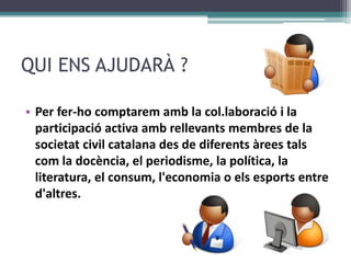 QUI ENS AJUDARÀ ?Per fer-hocomptaremamb la col.laboració i la participació activa ambrellevantsmembres de la societat civil catalana des de diferentsàreestalscom la docència, el periodisme, la política, la literatura, el consum, l&apos;economia o elsesports entre d&apos;altres.