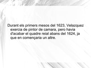 El  30 d'agost  el rei va posar per primera vegada per a Velázquez. Els esbossos presentats per Velázquez al rei van ser del seu grat, i més encara del gust d' Isabel de Borbó ,  la reina consort 