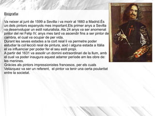 Biografia : Va neixer al junt de 1599 a Sevilla i va morir al 1660 a Madrid.És un dels pintors espanyols mes important.Els primer anys a Sevilla va desenvolupar un estil naturalista. Als 24 anys va ser anomenat pintor del rei Felip IV, anys mes tard va ascendir fins a ser pintor de cambra, el cual va ocupar de per vida.  Durant les seves estades a la cort reial li va permetre poder estudiar la col·lecció reial de  pintura, això i alguna estada a Itàlia  el va influenciar per poder fer el seu estil propi.  A partir del 1631 va assolir un domini extraordinari de la llum, amb el cual va poder inaugura aquest adarrer període am les obre de: les menines. Gràcies als pintors impressionistes francesos, per els cuals Velàzquez va ser un referent,  el pintor va tenir una certa poularitat entre la societat. 