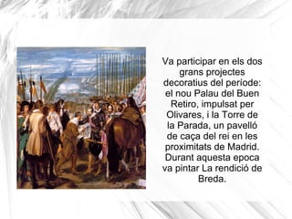 El 1632 va pintar un retrat del príncep Baltasar Carlos que es conserva a la Col.lecció Wallace de Londres, derivat d'un retrat anterior El príncep Baltasar Carlos amb un nan, acabat en 1631. En aquest quadre buscava la simplificació del treball pictòric 
