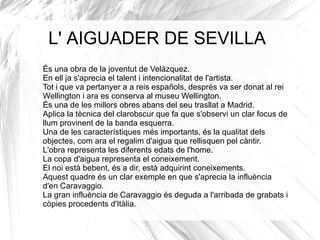 Les filadores: Les filadores és un dels quadres més importants de Velàzquez de la tercera etapa a Madrid, les filadores va ser pintat al 1658, medeix 222cm x 293cm. És una pintura de Velazquez, està feta a l’oli i sobre tela.  En un primer pla tenim a la jove Aracne, que és la que està d’esquenes i que treballa molt àgilment; a l'esquerra, fingint ser una anciana, la deessa Minerva que fa servir la filadora, al fons hi podem observar a les mestresses de la casa i al seu darrere hi ha un tapís, al costat de les dones podem veure-hi també un instrument. En aquesta pintura hi predomina majoritàriament la linia corba ja que on estàn situades les filadores està ple d’objectes obalats, els colors són freds i la llum es irreal ja que capta la llum natural  distribuint-la de manera homogènia. L’obra està en moviment perquè com podem veure, Minerva com que treballa mol ràpid sembla que tingui sis dits, i una de les altres dones, la cual fa servir la filadora  fa girar la roda molt ràpid i sembla que estigui en moviment, aquets detalls són els que Velazquez a volgut plasmar a la pintura. El seu tema és domèstic ja que mostra una escena cuotidiana, també podem dir que la seva funció és decorativa. Aquesta pintura va ser encarregada per a Pedro Arce. 