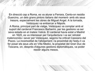   En direcció cap a Roma, es va aturar a Ferrara, Cento-on residia Guercino, un dels grans pintors italians del moment- amb els seus tresors, especialment les obres de Miguel Angel. A la tornada, Velázquez va embarcar a Nàpols.  A Roma, principal part de viatge, Velázquez va comptar amb el suport del cardenal Francesco Barberini, per les gestions va ser seva estada en el mateix Vaticà. El cardenal havia estat a Madrid en 1620, es va interessar per l'arquitectura i va ser retratat malenconiós i sever per Velázquez, segons ha criticat Cassiano dal Pozzo. La incomoditat de l'allotjament i la proximitat de l'estiu li va fer posar els seus ulls en Villa Medici, la propietat del Gran Duc de Toscana, on, després d'algunes gestions diplomàtiques, va poder residir alguns mesos.  