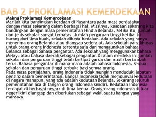 Makna Proklamasi Kemerdekaan
Marilah kita bandingkan keadaan di Nusantara pada masa penjajahan
dengan masa sekarang dalam berbagai hal. Misalnya, keadaan sekarang kita
bandingkan dengan masa pemerintahan Hindia Belanda. Ketika itu, jumlah
dan jenis sekolah sangat terbatas. Jumlah perguruan tinggi ketika itu
kurang dari lima buah, sekolah dibeda-bedakan. Ada sekolah yang hanya
menerima orang Belanda atau dianggap sederajat. Ada sekolah yang khusus
untuk orang-orang Indonesia tertentu saja dan menggunakan bahasa
Belanda sebagai bahasa pengantar. Ada sekolah yang menggunakan bahasa
Melayu atau bahasa daerah sebagai pengantar. Di alam merdeka ini jumlah
sekolah dan perguruan tinggi telah berlipat ganda dan masih bertambah
terus. Bahasa pengantar di mana-mana adalah bahasa Indonesia. Semua
sekolah dan perguruan tinggi terbuka bagi semua orang.
Pada masa penjajahan, orang Indonesia tidak mungkin menduduki jabatan
penting dalam pemerintahan. Bangsa Indonesia tidak mempunyai kedutaan
di negara manapun, yang ada adalah kedutaan Belanda. Sekarang seluruh
pemerintahan ada di tangan orang Indonesia sendiri. Kedutaan Indonesia
terdapat di berbagai negara di lima benua. Orang-orang Indonesia di luar
negeri kini dianggap dan diperlukan sebagai wakil suatu bangsa yang
merdeka.
 