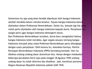 Sementara itu apa yang akan hendak diperbuat oleh bangsa Indonesia
setelah merdeka belum mereka ketahui. Tujuan bangsa Indonesia belum
dijelaskan dalam Proklamasi Kemerdekaan. Selain itu, banyak lagi hal yang
masih perlu dijelaskan oleh bangsa Indonesia kepada dunia. Penjelasan itu
sangat perlu agar bangsa Indonesia dimengerti dunia.
Dari Proklamasi Kemerdekaan tersebut, dunia baru mengetahui bahwa
bangsa Indonesia telah merdeka. Agar segala sesuatu tentang bangsa
Indonesia menjadi jelas maka Proklmasi Kemerdekaan perlu dilengkapi
dengan suatu penjelasan. Oleh karena itu, keesokan harinya, Panitia
Persiapan Kemerdekaan Indonesia (PPKI) bersidang kembali. Hari itu
dibahas undang-undang dasar (konstitusi kita. Hanya dengan melakukan
beberapa perubahan kecil saja pada tanggal 18 Agustus 1945 undang-
undang dasar itu telah diterima dan disahkan. Jadi, konstitusi pertama
Negara Kesatuan Republik Indonesia adalah UUD 1945.
 