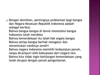  Dengan demikian, pentingnya proklamasi bagi bangsa
dan Negara Kesatuan Republik Indonesia adalah
sebagai berikut.
Bahwa bangsa-bangsa di dunia menetahui bangsa
Indonesia telah merdeka
Bahwa kemerdekaan itu ialah hak segala bangsa
Bahwa setiap bangsa berhak mengatur dan
menentukan nasibnya sendiri
Bahwa negara Indonesia memiliki kedaulatan penuh,
tanpa dicampuri oleh kekuasaan dari negara lain.
Bahwa kita tidak ingin kehilangan kemerdekaan yang
telah dicapai dengan penuh pengorbanan.
 