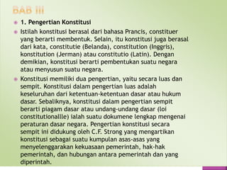  1. Pengertian Konstitusi
 Istilah konstitusi berasal dari bahasa Prancis, constituer
yang berarti membentuk. Selain, itu konstitusi juga berasal
dari kata, constitutie (Belanda), constitution (Inggris),
konstitution (Jerman) atau constitutio (Latin). Dengan
demikian, konstitusi berarti pembentukan suatu negara
atau menyusun suatu negara.
 Konstitusi memiliki dua pengertian, yaitu secara luas dan
sempit. Konstitusi dalam pengertian luas adalah
keseluruhan dari ketentuan-ketentuan dasar atau hukum
dasar. Sebaliknya, konstitusi dalam pengertian sempit
berarti piagam dasar atau undang-undang dasar (loi
constitutionallle) ialah suatu dokumene lengkap mengenai
peraturan dasar negara. Pengertian konstitusi secara
sempit ini didukung oleh C.F. Strong yang mengartikan
konstitusi sebagai suatu kumpulan asas-asas yang
menyelenggarakan kekuasaan pemerintah, hak-hak
pemerintah, dan hubungan antara pemerintah dan yang
diperintah.
 