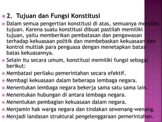 2. Tujuan dan Fungsi Konstitusi
 Dalam semua pengertian konstitusi di atas, semuanya memiliki
tujuan. Karena suatu konstitusi dibuat pastilah memiliki
tujuan, yaitu memberikan pembatasan dan pengawasan
terhadap kekuasaan politik dan membebaskan kekuasaan dan
kontrol multlak para penguasa dengan menetapkan batas-
batas kekuasannya.
 Selain itu secara umum, konstitusi memiliki fungsi sebagai
berikut:
 Membatasi perilaku pemerintahan secara efektif.
 Membagi kekuasaan dalam beberapa lembaga negara.
 Menentukan lembaga negara bekerja sama satu sama lain.
 Menentukan hubungan di antara lembaga negara.
 Menentukan pembagian kekuasaan dalam negara.
 Menjamin hak warga negara dan tindakan sewenang-wenang.
 Menjadi landasan struktural pengelenggaraan pemerintahan.
 