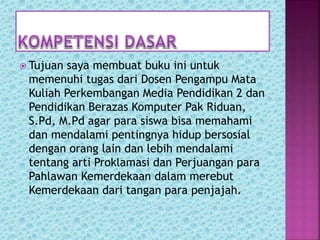  Tujuan saya membuat buku ini untuk
memenuhi tugas dari Dosen Pengampu Mata
Kuliah Perkembangan Media Pendidikan 2 dan
Pendidikan Berazas Komputer Pak Riduan,
S.Pd, M.Pd agar para siswa bisa memahami
dan mendalami pentingnya hidup bersosial
dengan orang lain dan lebih mendalami
tentang arti Proklamasi dan Perjuangan para
Pahlawan Kemerdekaan dalam merebut
Kemerdekaan dari tangan para penjajah.
 