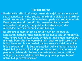 Hakikat Norma
 Berdasarkan sifat kodratnya, manusia sejak lahir mempunyai
sifat monodualis, yaitu sebagai makhluk individu dan makhluk
sosial. Kedua sifat itu selalu melekat pada diri setiap manusia.
Kesadaran akan diri sendiri itu menyebabkan manusia
menyadari hidupnya, mengetahui kebutuhannya, dan
menyadari cara memenuhi kebutuhannya.
 Di samping mengarah ke dalam diri sendiri (individu),
kesadaran manusia juga mengarah ke dunia sekitar hidupnya,
yaitu lingkungan masyarakat. Di dalam lingkungan masyarakat,
manusia berusaha menyesuaikan diri agar terjadi keserasian
hidup bersama. Ia menyadari bahwa manusia tidak mungkin
hidup seorang diri. Ia juga menyadari bahwa manusia hanya
dapat hidup wajar jika hidup bermasyarakat. Hal ini sesuai
pendapat Aristoteles bahwa manusia adalah zoon politicon.
Artinya, manusia adalah makhluk yang mempunyai hasrat
untuk hidup bermasyarakat.
 